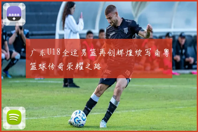 广东U18全运男篮再创辉煌续写南粤篮球传奇荣耀之路
