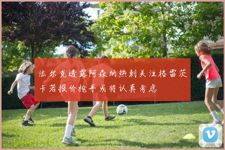 法尔克透露阿森纳热刺关注格雷茨卡若报价枪手或将认真考虑