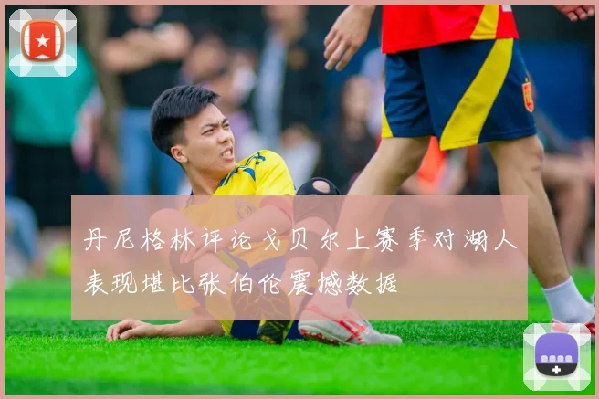 丹尼格林评论戈贝尔上赛季对湖人表现堪比张伯伦震撼数据