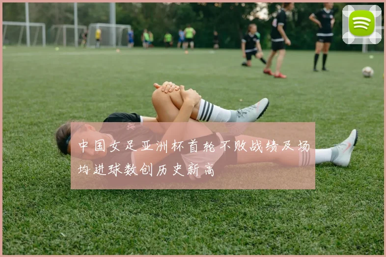 中国女足亚洲杯首轮不败战绩及场均进球数创历史新高