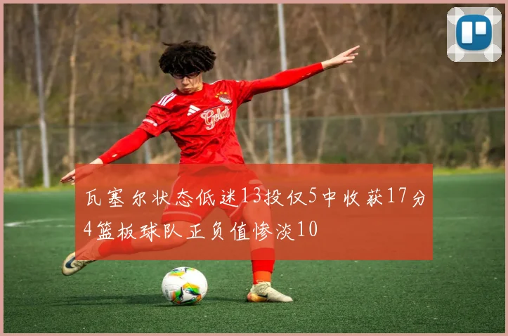 瓦塞尔状态低迷13投仅5中收获17分4篮板球队正负值惨淡10