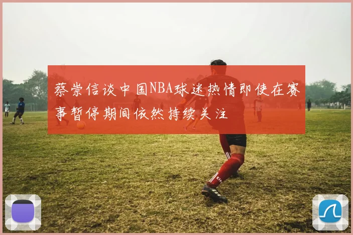 蔡崇信谈中国NBA球迷热情即使在赛事暂停期间依然持续关注