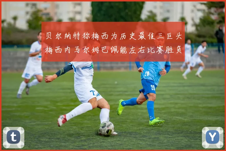 贝尔纳特称梅西为历史最佳三巨头梅西内马尔姆巴佩能左右比赛胜负