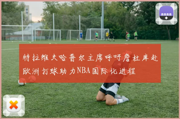 特拉维夫哈普尔主席呼吁詹杜库赴欧洲打球助力NBA国际化进程
