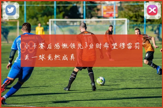 小卡赛后感慨领先3分时希望穆雷罚丢一球竟然成真