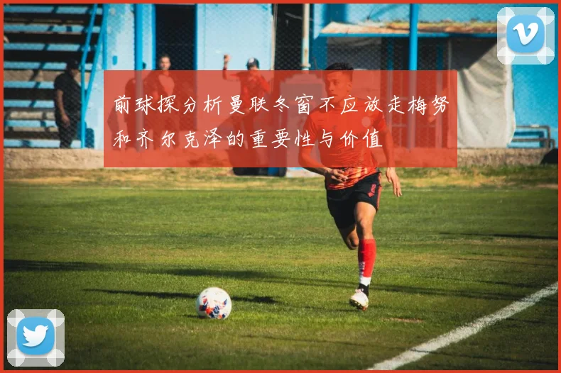 前球探分析曼联冬窗不应放走梅努和齐尔克泽的重要性与价值