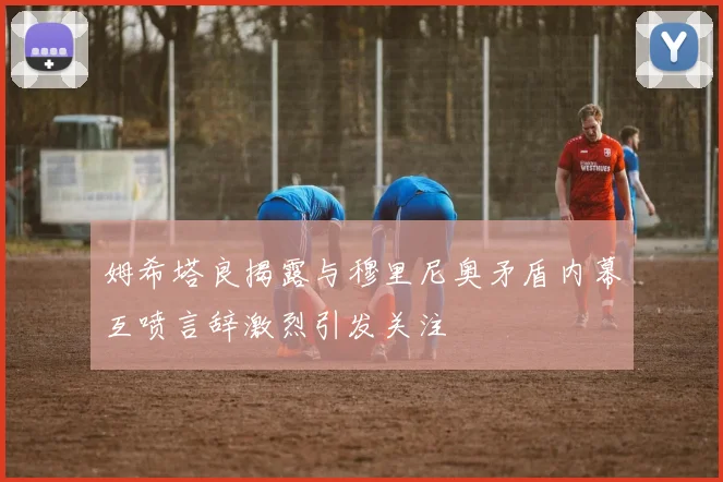 姆希塔良揭露与穆里尼奥矛盾内幕互喷言辞激烈引发关注