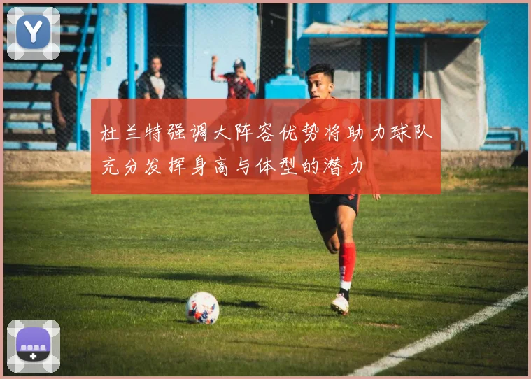 杜兰特强调大阵容优势将助力球队充分发挥身高与体型的潜力
