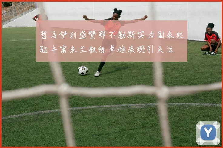 哲马伊利盛赞那不勒斯实力国米经验丰富米兰教练卓越表现引关注