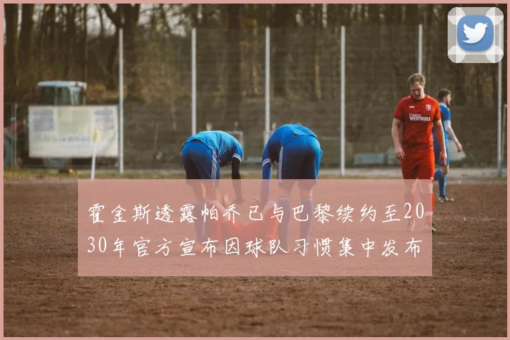 霍金斯透露帕乔已与巴黎续约至2030年官方宣布因球队习惯集中发布