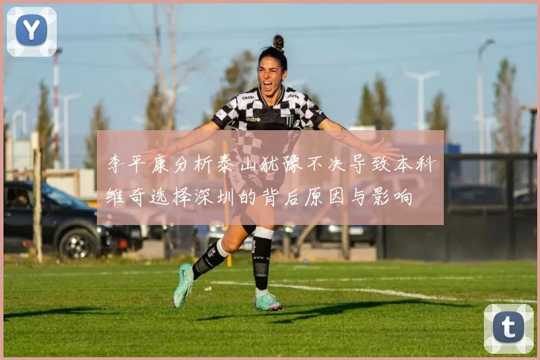 李平康分析泰山犹豫不决导致本科维奇选择深圳的背后原因与影响