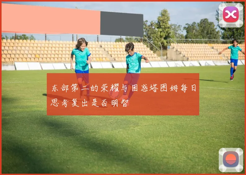 东部第二的荣耀与困惑塔图姆每日思考复出是否明智