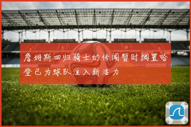 詹姆斯回归骑士的传闻暂时搁置哈登已为球队注入新活力