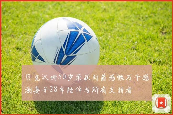 贝克汉姆50岁荣获封爵感慨万千感谢妻子28年陪伴与所有支持者