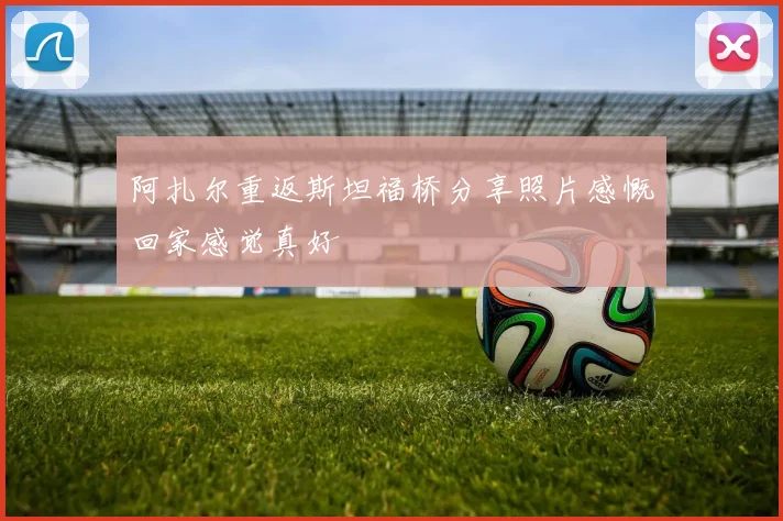 阿扎尔重返斯坦福桥分享照片感慨回家感觉真好