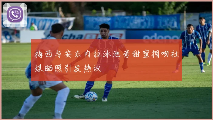 梅西与安东内拉泳池旁甜蜜拥吻社媒晒照引发热议