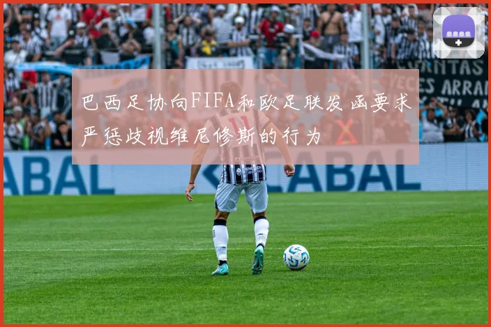 巴西足协向FIFA和欧足联发函要求严惩歧视维尼修斯的行为