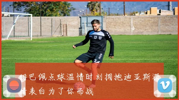 姆巴佩点球温情时刻拥抱迪亚斯深情表白为了你而战