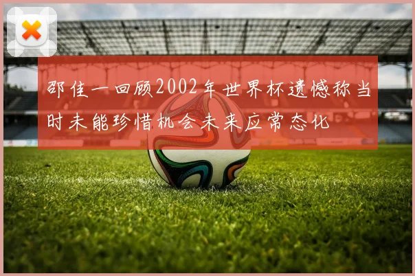 邵佳一回顾2002年世界杯遗憾称当时未能珍惜机会未来应常态化